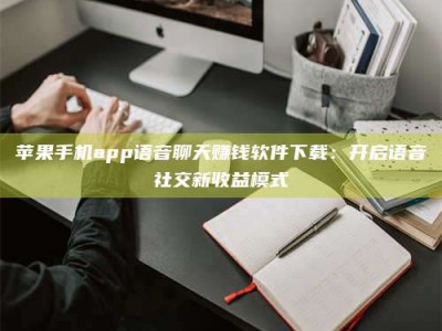 宁德苹果手机app语音聊天赚钱软件下载：开启语音社交新收益模式